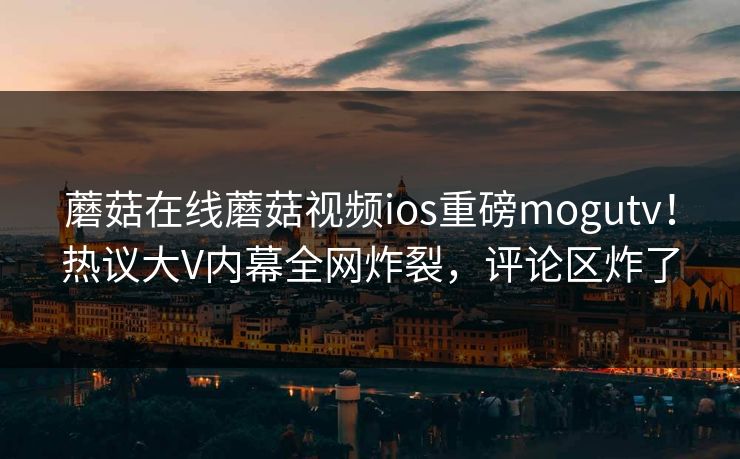 蘑菇在线蘑菇视频ios重磅mogutv！热议大V内幕全网炸裂，评论区炸了