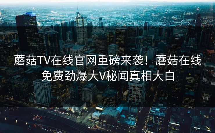 蘑菇TV在线官网重磅来袭！蘑菇在线免费劲爆大V秘闻真相大白