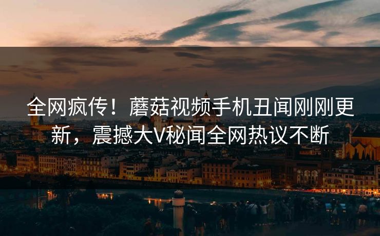 全网疯传！蘑菇视频手机丑闻刚刚更新，震撼大V秘闻全网热议不断