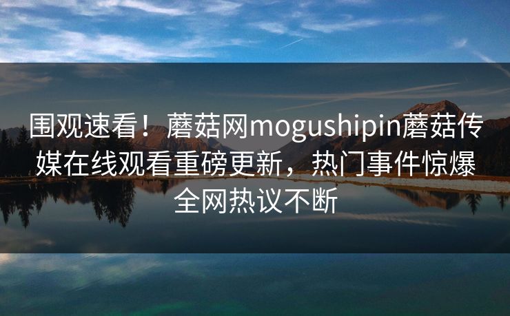 围观速看！蘑菇网mogushipin蘑菇传媒在线观看重磅更新，热门事件惊爆全网热议不断