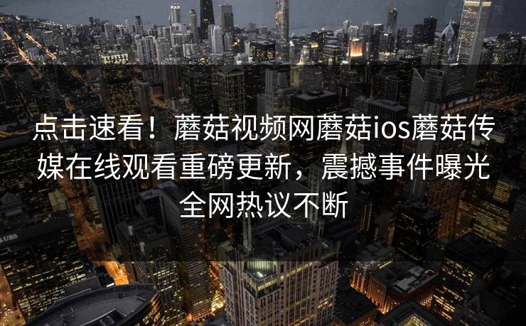 点击速看！蘑菇视频网蘑菇ios蘑菇传媒在线观看重磅更新，震撼事件曝光全网热议不断