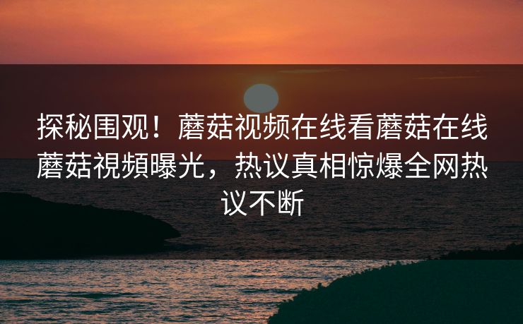 探秘围观！蘑菇视频在线看蘑菇在线蘑菇視頻曝光，热议真相惊爆全网热议不断