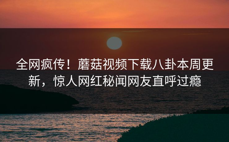 全网疯传！蘑菇视频下载八卦本周更新，惊人网红秘闻网友直呼过瘾