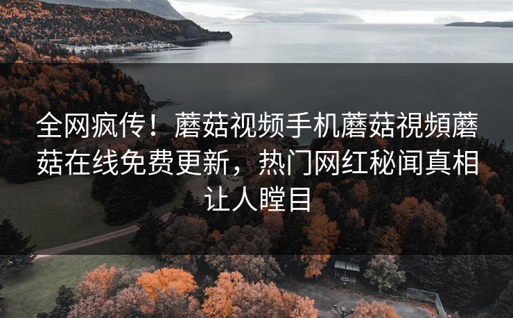 全网疯传！蘑菇视频手机蘑菇視頻蘑菇在线免费更新，热门网红秘闻真相让人瞠目