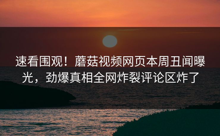 速看围观！蘑菇视频网页本周丑闻曝光，劲爆真相全网炸裂评论区炸了