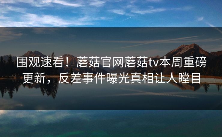 围观速看！蘑菇官网蘑菇tv本周重磅更新，反差事件曝光真相让人瞠目