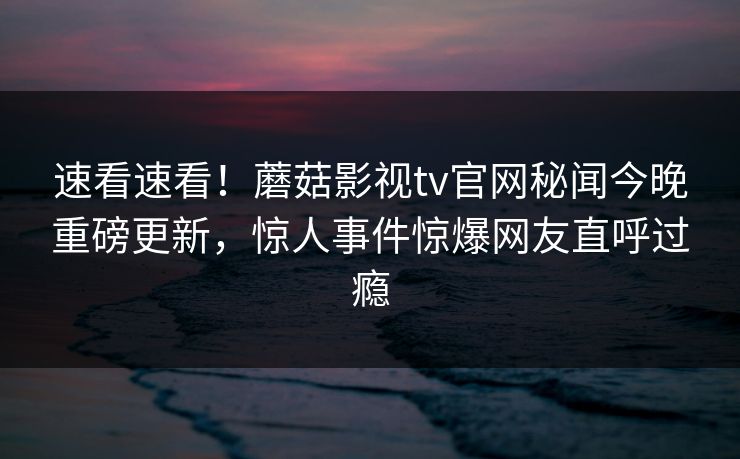 速看速看！蘑菇影视tv官网秘闻今晚重磅更新，惊人事件惊爆网友直呼过瘾