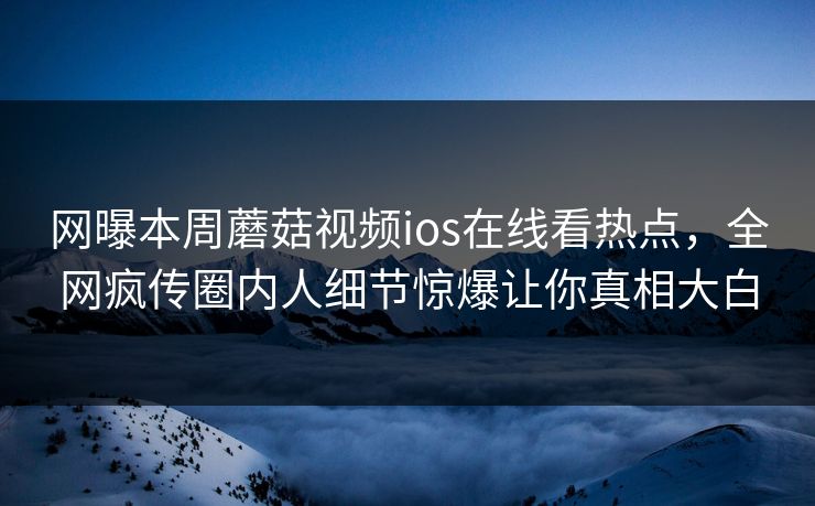 网曝本周蘑菇视频ios在线看热点，全网疯传圈内人细节惊爆让你真相大白