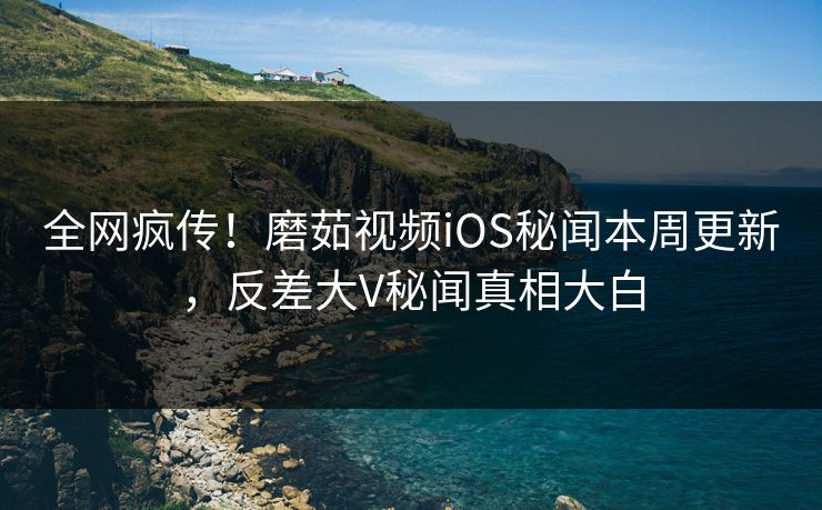 全网疯传！磨茹视频iOS秘闻本周更新，反差大V秘闻真相大白