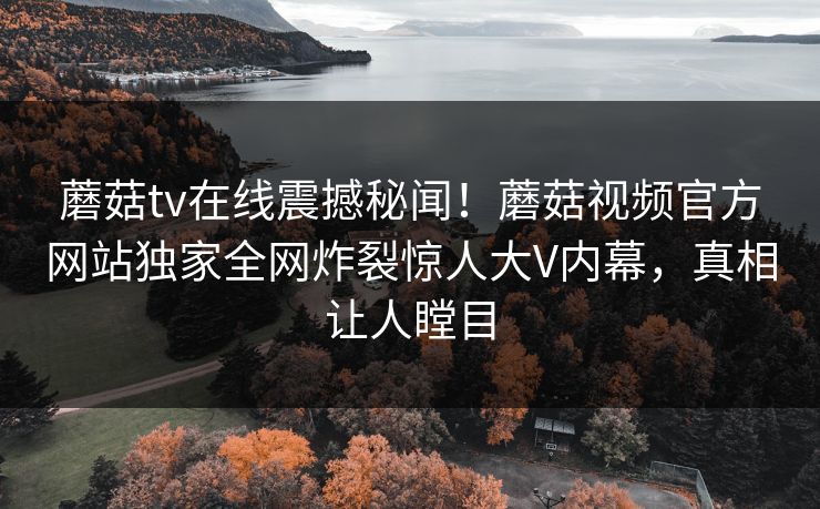 蘑菇tv在线震撼秘闻！蘑菇视频官方网站独家全网炸裂惊人大V内幕，真相让人瞠目