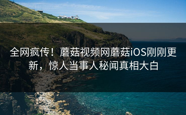 全网疯传！蘑菇视频网蘑菇iOS刚刚更新，惊人当事人秘闻真相大白