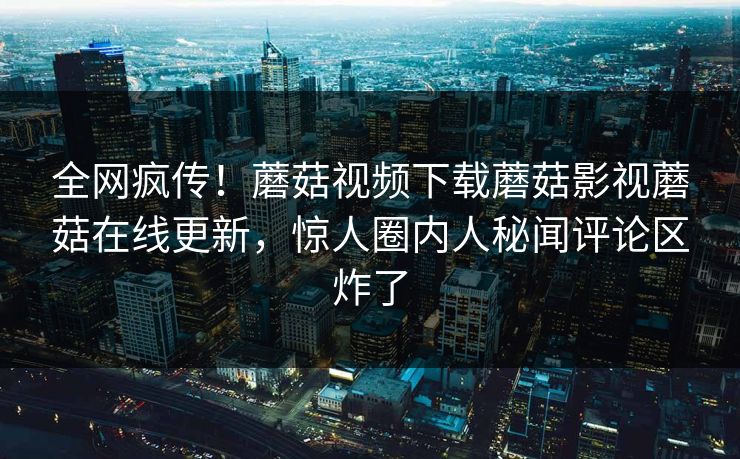 全网疯传！蘑菇视频下载蘑菇影视蘑菇在线更新，惊人圈内人秘闻评论区炸了