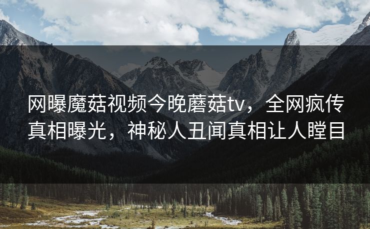网曝魔菇视频今晚蘑菇tv，全网疯传真相曝光，神秘人丑闻真相让人瞠目