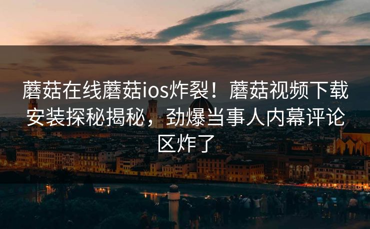 蘑菇在线蘑菇ios炸裂！蘑菇视频下载安装探秘揭秘，劲爆当事人内幕评论区炸了