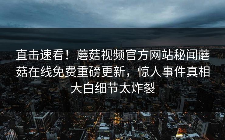 直击速看！蘑菇视频官方网站秘闻蘑菇在线免费重磅更新，惊人事件真相大白细节太炸裂