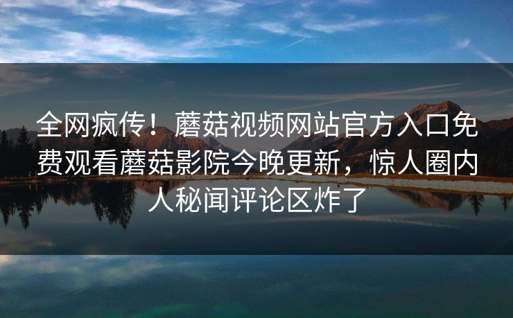 全网疯传！蘑菇视频网站官方入口免费观看蘑菇影院今晚更新，惊人圈内人秘闻评论区炸了