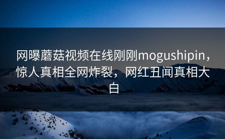 网曝蘑菇视频在线刚刚mogushipin，惊人真相全网炸裂，网红丑闻真相大白