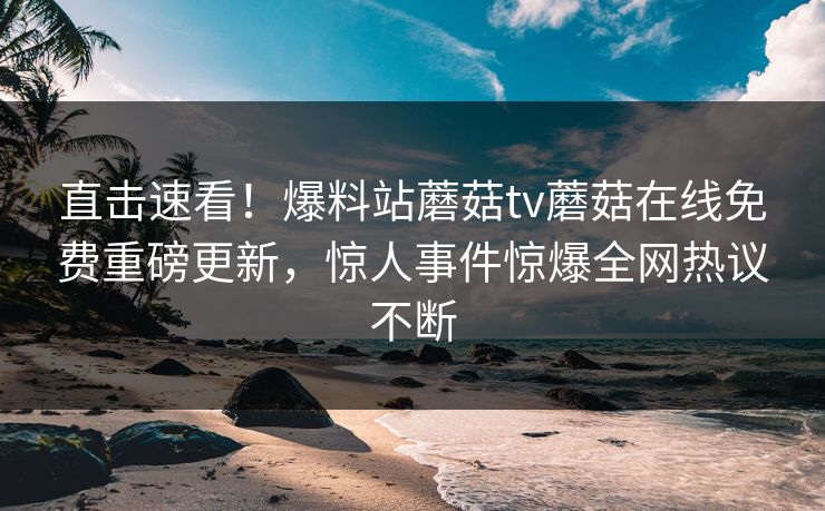 直击速看！爆料站蘑菇tv蘑菇在线免费重磅更新，惊人事件惊爆全网热议不断