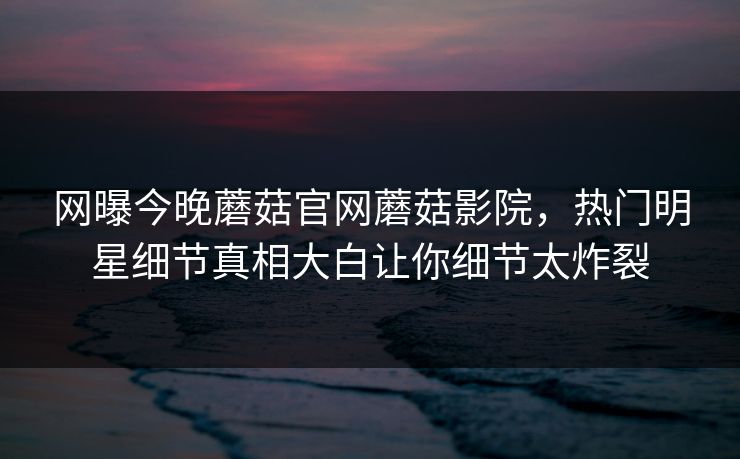 网曝今晚蘑菇官网蘑菇影院，热门明星细节真相大白让你细节太炸裂