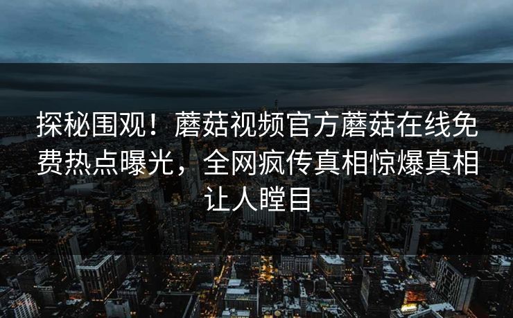 探秘围观！蘑菇视频官方蘑菇在线免费热点曝光，全网疯传真相惊爆真相让人瞠目