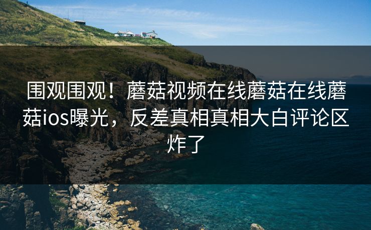 围观围观！蘑菇视频在线蘑菇在线蘑菇ios曝光，反差真相真相大白评论区炸了