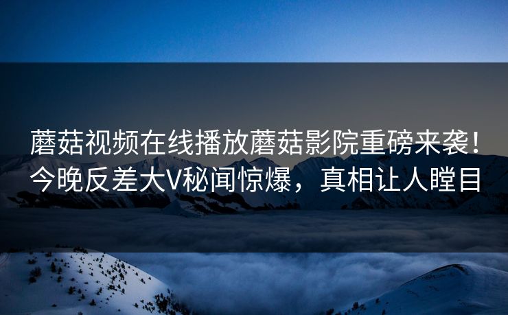 蘑菇视频在线播放蘑菇影院重磅来袭！今晚反差大V秘闻惊爆，真相让人瞠目