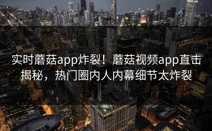 实时蘑菇app炸裂！蘑菇视频app直击揭秘，热门圈内人内幕细节太炸裂