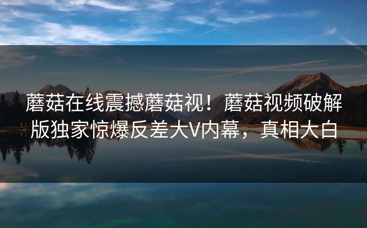 蘑菇在线震撼蘑菇视！蘑菇视频破解版独家惊爆反差大V内幕，真相大白
