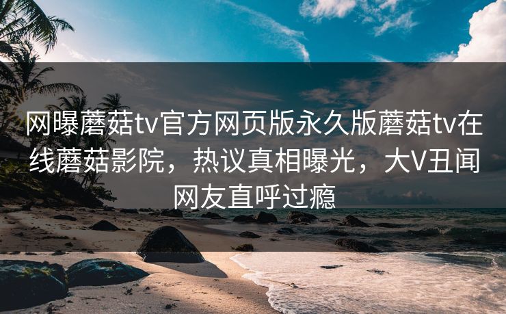 网曝蘑菇tv官方网页版永久版蘑菇tv在线蘑菇影院，热议真相曝光，大V丑闻网友直呼过瘾