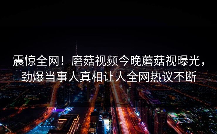 震惊全网！磨菇视频今晚蘑菇视曝光，劲爆当事人真相让人全网热议不断