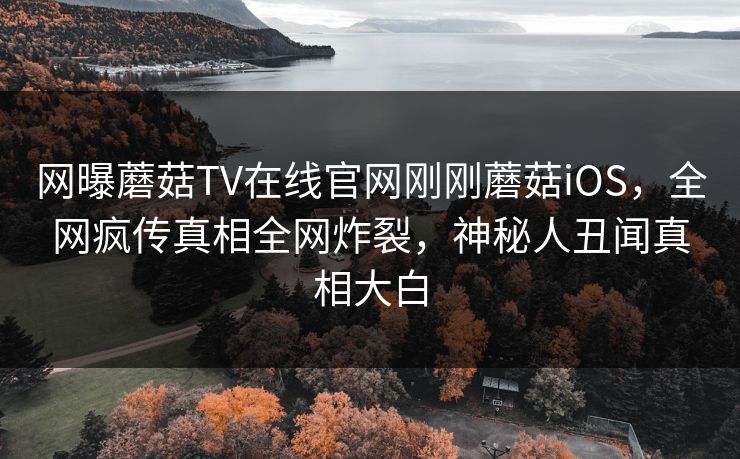 网曝蘑菇TV在线官网刚刚蘑菇iOS，全网疯传真相全网炸裂，神秘人丑闻真相大白