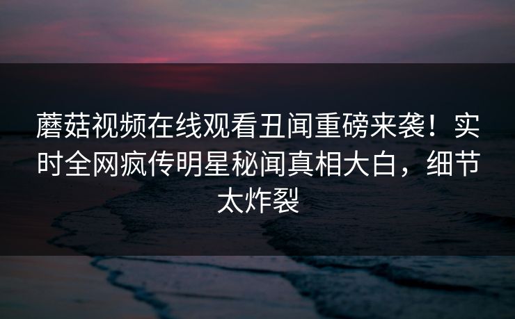 蘑菇视频在线观看丑闻重磅来袭！实时全网疯传明星秘闻真相大白，细节太炸裂