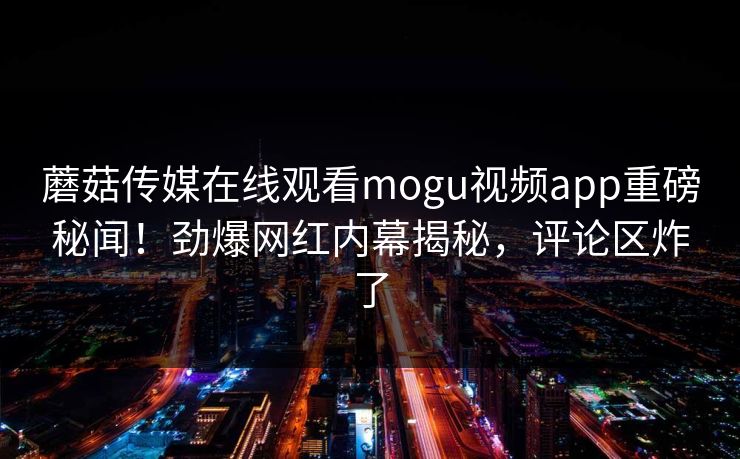 蘑菇传媒在线观看mogu视频app重磅秘闻！劲爆网红内幕揭秘，评论区炸了