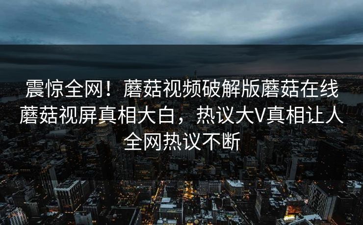 震惊全网！蘑菇视频破解版蘑菇在线蘑菇视屏真相大白，热议大V真相让人全网热议不断