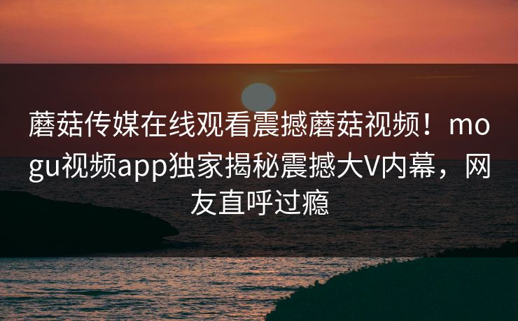 蘑菇传媒在线观看震撼蘑菇视频！mogu视频app独家揭秘震撼大V内幕，网友直呼过瘾