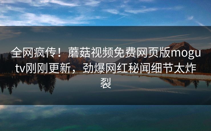 全网疯传！蘑菇视频免费网页版mogutv刚刚更新，劲爆网红秘闻细节太炸裂