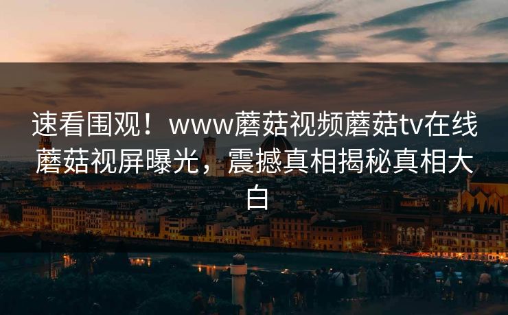 速看围观！www蘑菇视频蘑菇tv在线蘑菇视屏曝光，震撼真相揭秘真相大白