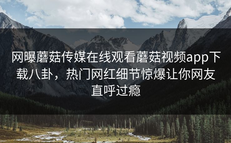 网曝蘑菇传媒在线观看蘑菇视频app下载八卦，热门网红细节惊爆让你网友直呼过瘾