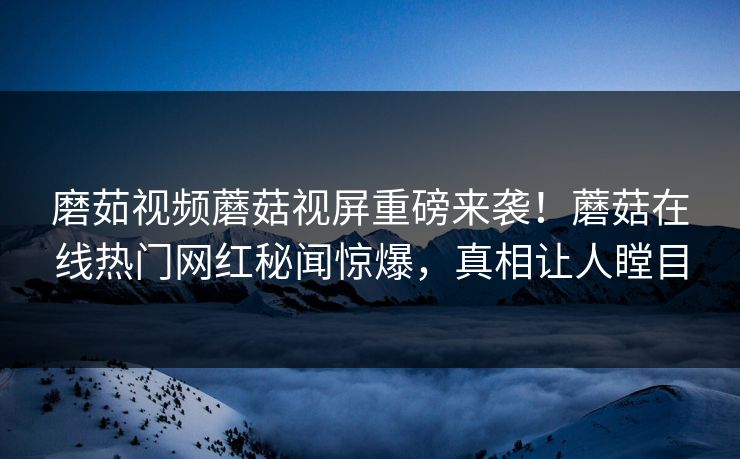 磨茹视频蘑菇视屏重磅来袭！蘑菇在线热门网红秘闻惊爆，真相让人瞠目