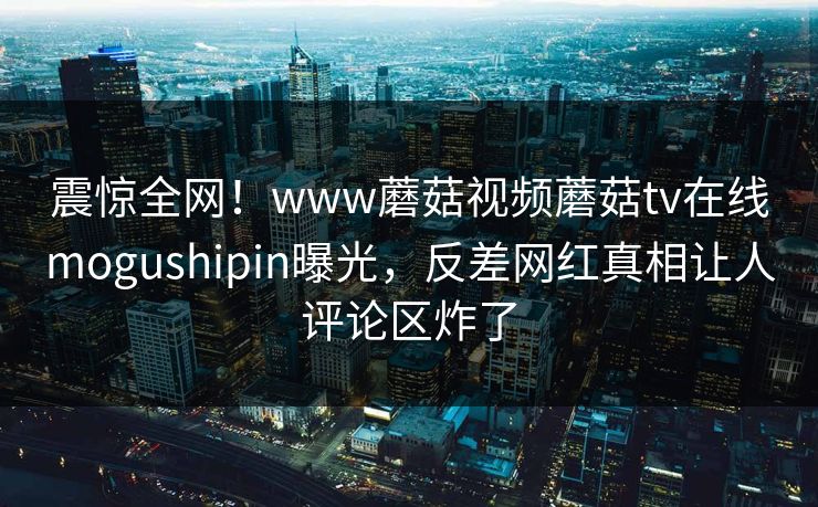 震惊全网！www蘑菇视频蘑菇tv在线mogushipin曝光，反差网红真相让人评论区炸了