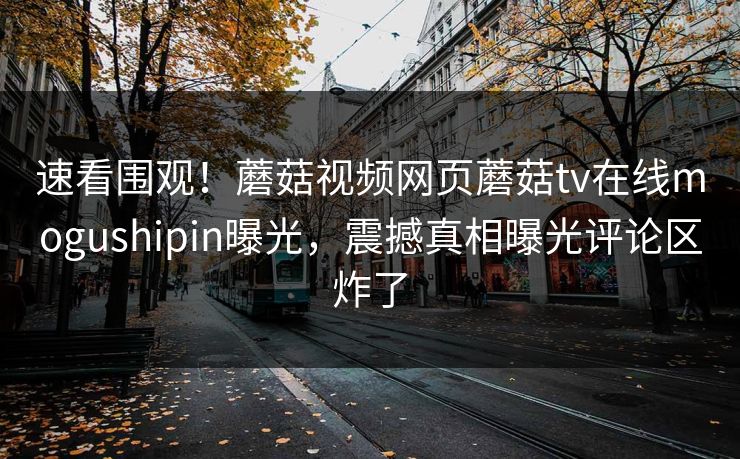 速看围观！蘑菇视频网页蘑菇tv在线mogushipin曝光，震撼真相曝光评论区炸了