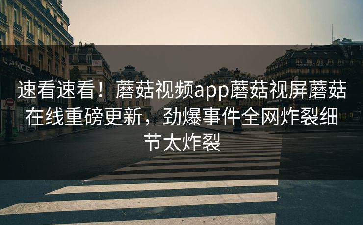 速看速看！蘑菇视频app蘑菇视屏蘑菇在线重磅更新，劲爆事件全网炸裂细节太炸裂