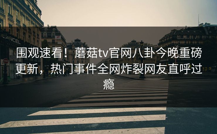 围观速看！蘑菇tv官网八卦今晚重磅更新，热门事件全网炸裂网友直呼过瘾
