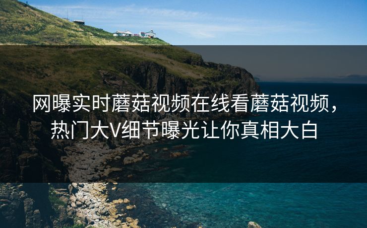 网曝实时蘑菇视频在线看蘑菇视频，热门大V细节曝光让你真相大白