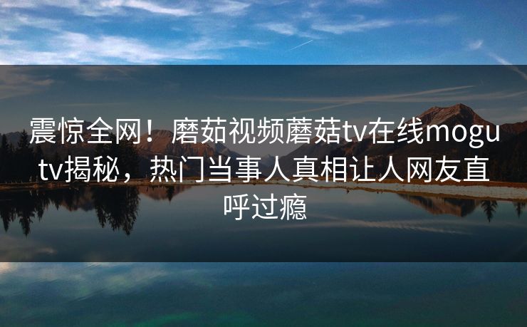 震惊全网！磨茹视频蘑菇tv在线mogutv揭秘，热门当事人真相让人网友直呼过瘾