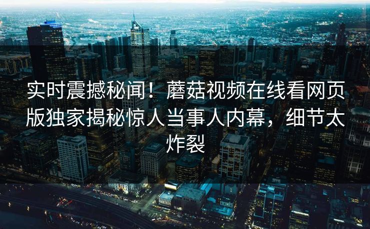 实时震撼秘闻！蘑菇视频在线看网页版独家揭秘惊人当事人内幕，细节太炸裂