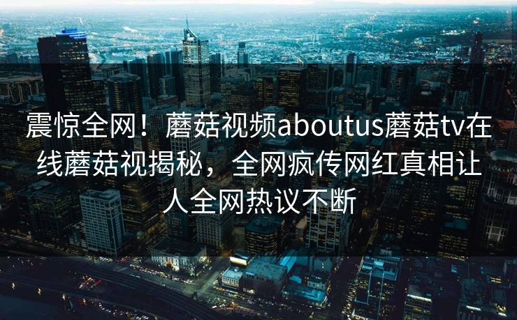 震惊全网！蘑菇视频aboutus蘑菇tv在线蘑菇视揭秘，全网疯传网红真相让人全网热议不断