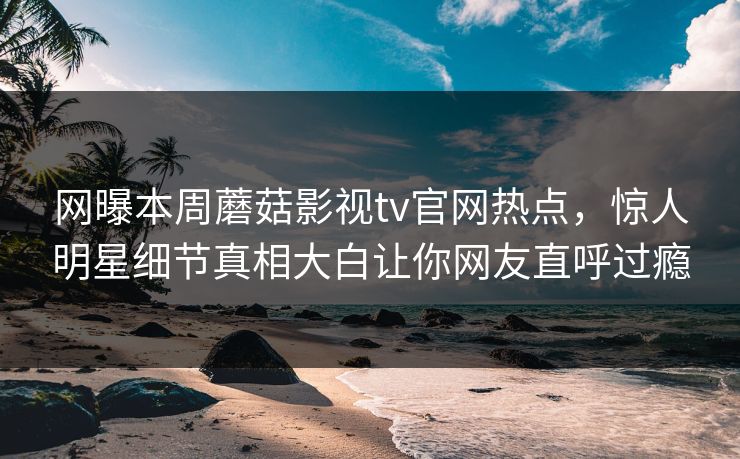 网曝本周蘑菇影视tv官网热点，惊人明星细节真相大白让你网友直呼过瘾
