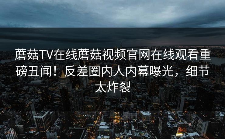 蘑菇TV在线蘑菇视频官网在线观看重磅丑闻！反差圈内人内幕曝光，细节太炸裂