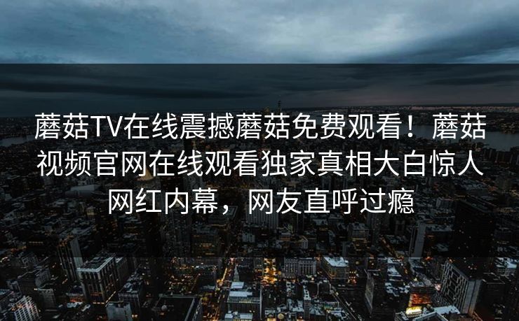 蘑菇TV在线震撼蘑菇免费观看！蘑菇视频官网在线观看独家真相大白惊人网红内幕，网友直呼过瘾